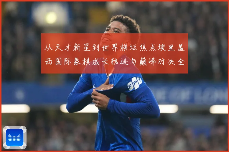 从天才新星到世界棋坛焦点埃里盖西国际象棋成长轨迹与巅峰对决全解析