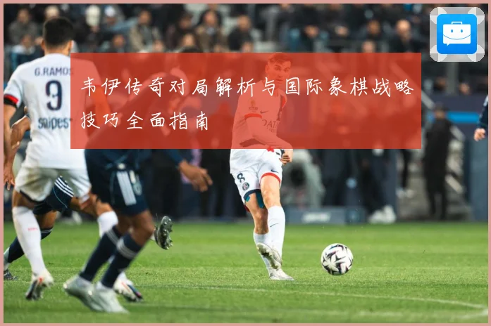 韦伊传奇对局解析与国际象棋战略技巧全面指南