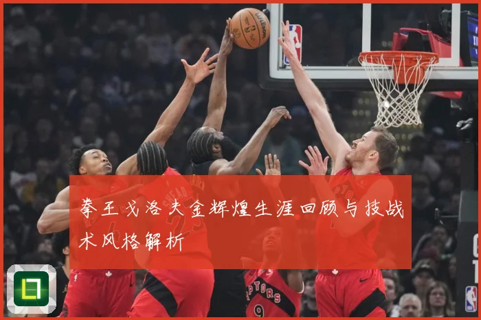 拳王戈洛夫金辉煌生涯回顾与技战术风格解析