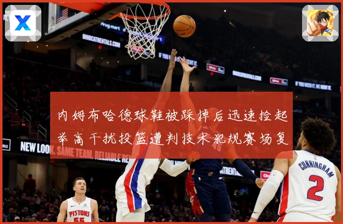 内姆布哈德球鞋被踩掉后迅速捡起举高干扰投篮遭判技术犯规赛场复盘