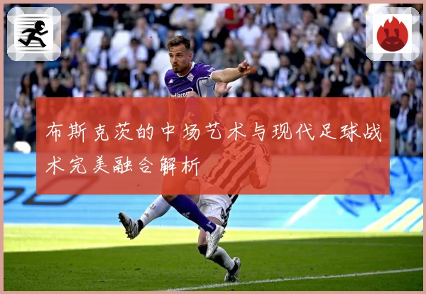 布斯克茨的中场艺术与现代足球战术完美融合解析