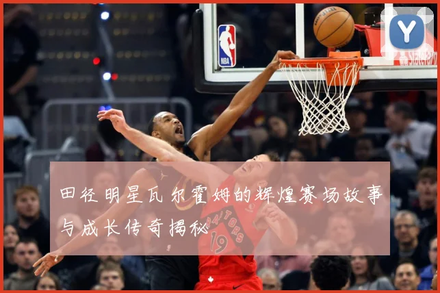 田径明星瓦尔霍姆的辉煌赛场故事与成长传奇揭秘